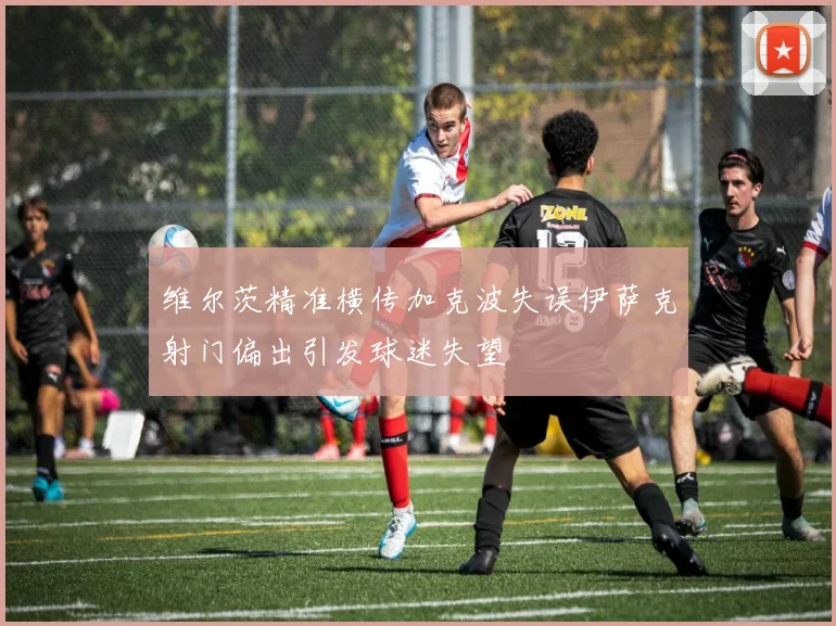 维尔茨精准横传加克波失误伊萨克射门偏出引发球迷失望