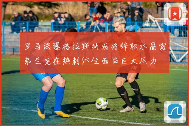 罗马诺曝格拉斯纳或将辞职水晶宫弗兰克在热刺帅位面临巨大压力