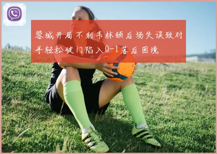 蓉城开局不利韦林顿后场失误致对手轻松破门陷入0-1落后困境