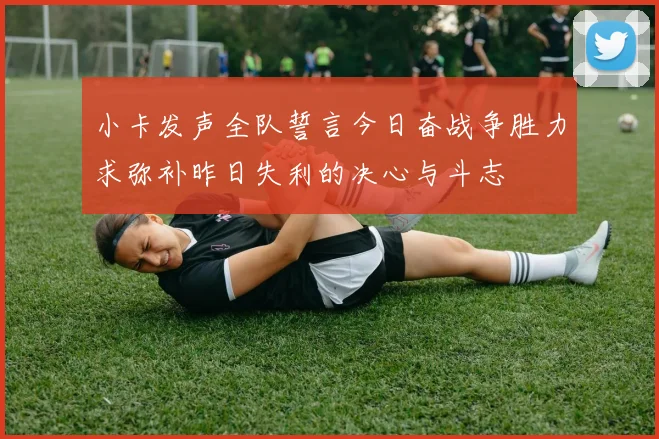 小卡发声全队誓言今日奋战争胜力求弥补昨日失利的决心与斗志